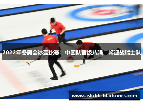 2022年冬奥会冰壶比赛：中国队晋级八强，将迎战瑞士队
